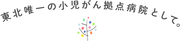 東北唯一の小児がん拠点病院として。